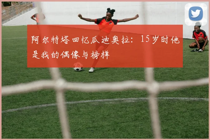 阿尔特塔回忆瓜迪奥拉：15岁时他是我的偶像与榜样