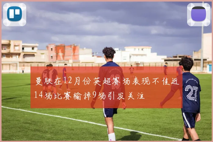 曼联在12月份英超赛场表现不佳近14场比赛输掉9场引发关注