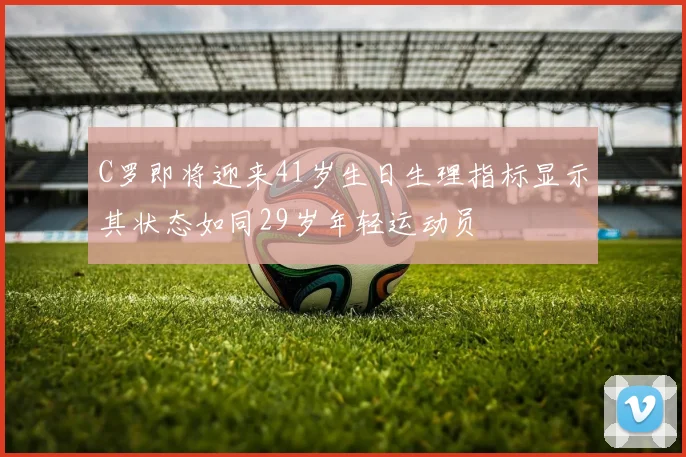C罗即将迎来41岁生日生理指标显示其状态如同29岁年轻运动员