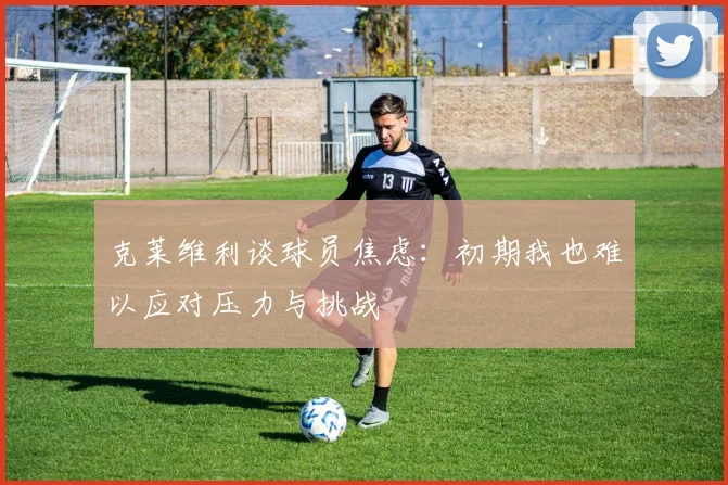 克莱维利谈球员焦虑：初期我也难以应对压力与挑战