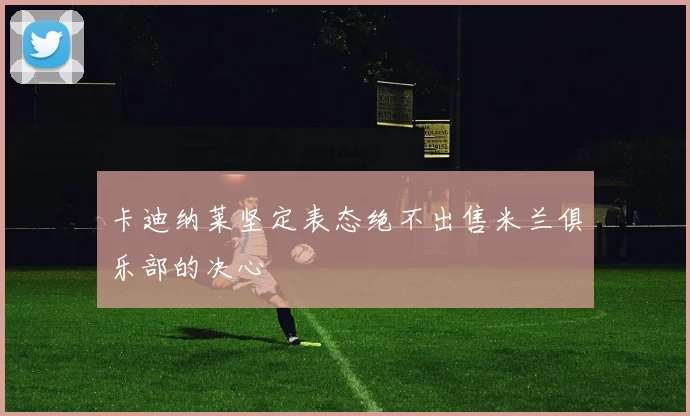 卡迪纳莱坚定表态绝不出售米兰俱乐部的决心