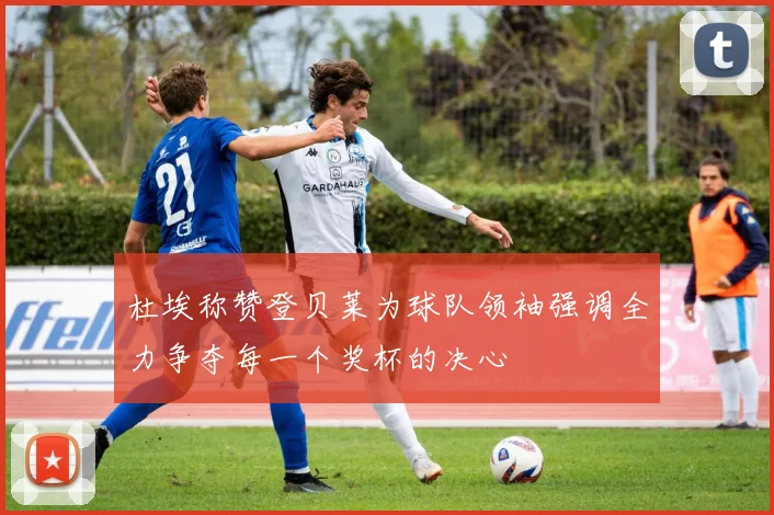 杜埃称赞登贝莱为球队领袖强调全力争夺每一个奖杯的决心