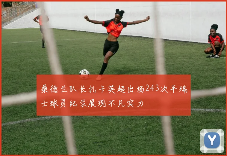 桑德兰队长扎卡英超出场243次平瑞士球员纪录展现不凡实力