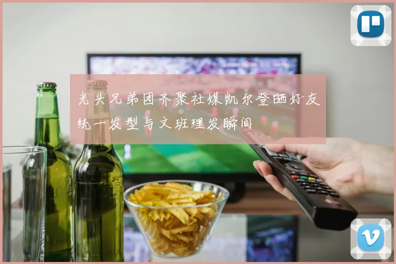 光头兄弟团齐聚社媒凯尔登晒好友统一发型与文班理发瞬间