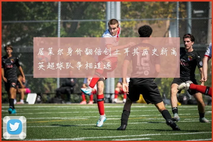 居莱尔身价翻倍创土耳其历史新高英超球队争相追逐