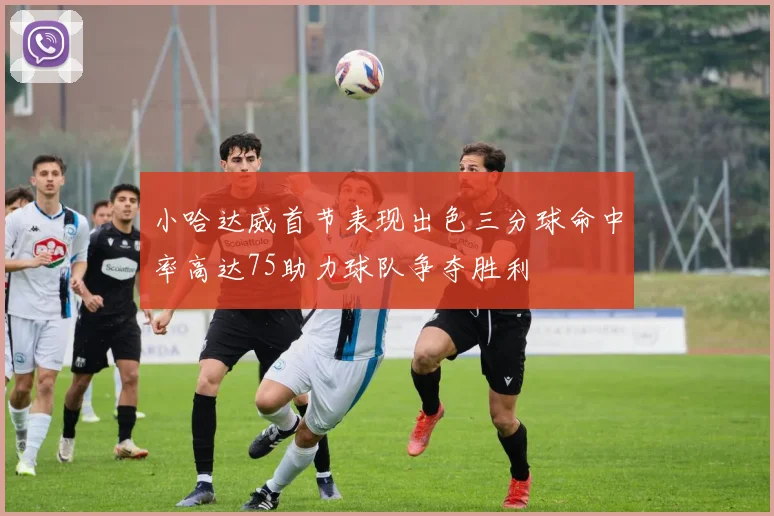 小哈达威首节表现出色三分球命中率高达75助力球队争夺胜利