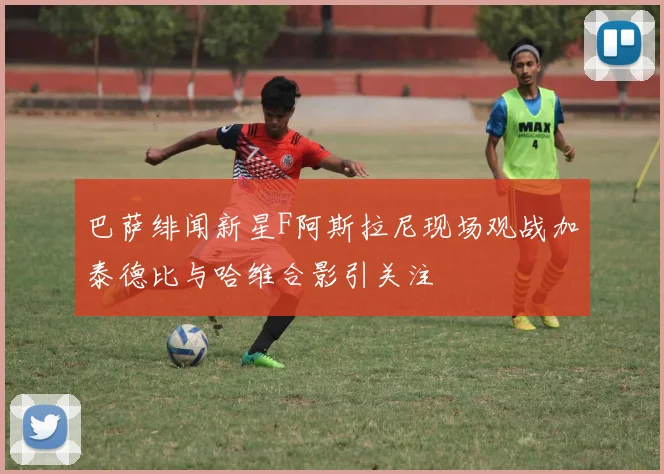 巴萨绯闻新星F阿斯拉尼现场观战加泰德比与哈维合影引关注