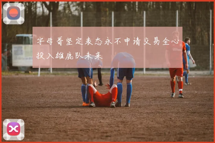 字母哥坚定表态永不申请交易全心投入雄鹿队未来