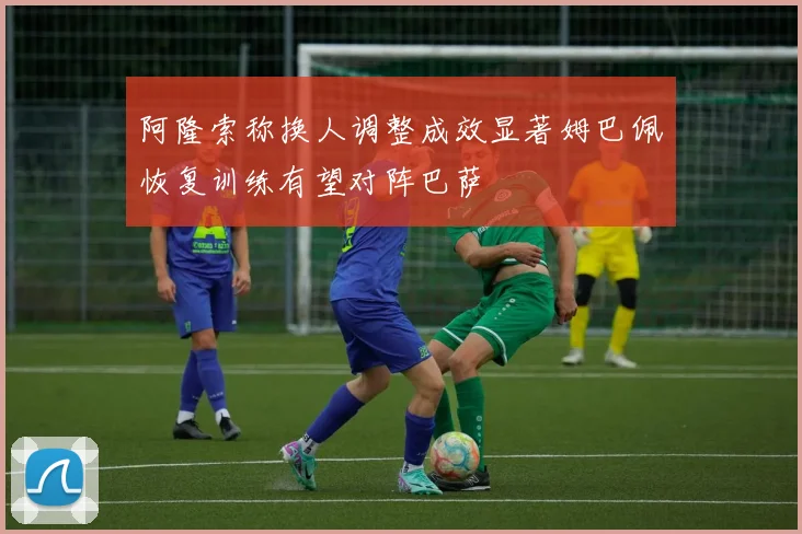 阿隆索称换人调整成效显著姆巴佩恢复训练有望对阵巴萨