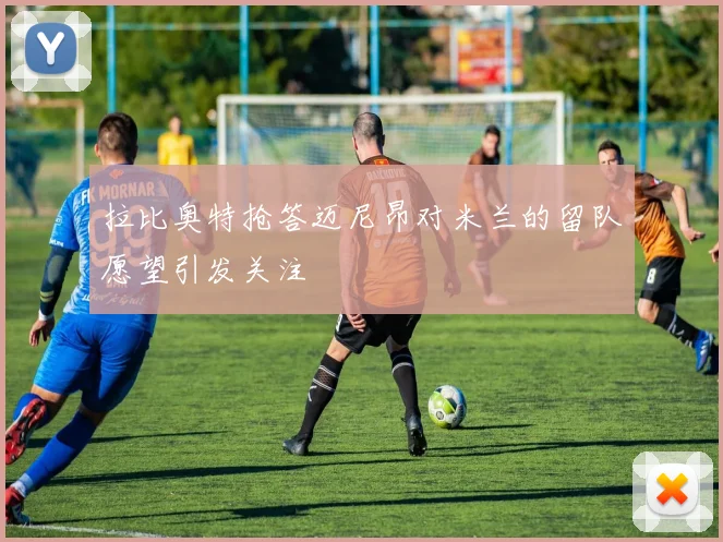 拉比奥特抢答迈尼昂对米兰的留队愿望引发关注