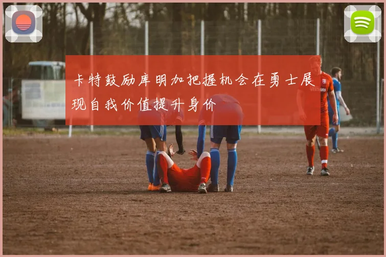 卡特鼓励库明加把握机会在勇士展现自我价值提升身价