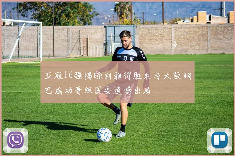 亚冠16强揭晓利雅得胜利与大阪钢巴成功晋级国安遗憾出局