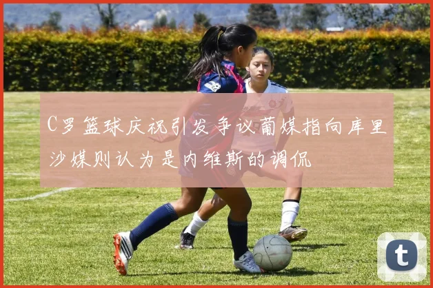 C罗篮球庆祝引发争议葡媒指向库里沙媒则认为是内维斯的调侃