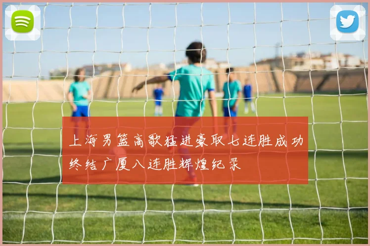 上海男篮高歌猛进豪取七连胜成功终结广厦八连胜辉煌纪录