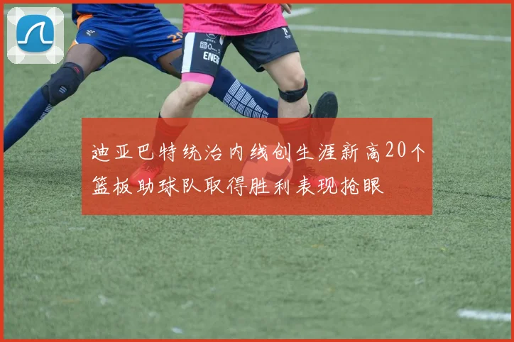 迪亚巴特统治内线创生涯新高20个篮板助球队取得胜利表现抢眼