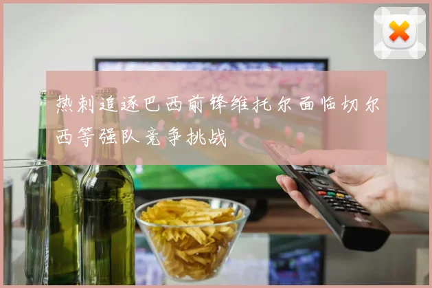 热刺追逐巴西前锋维托尔面临切尔西等强队竞争挑战