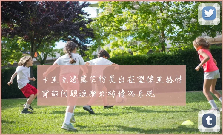 卡里克透露芒特复出在望德里赫特背部问题逐渐好转情况乐观