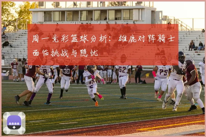 周一竞彩篮球分析：雄鹿对阵骑士面临挑战与隐忧