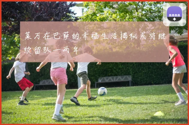 莱万在巴萨的幸福生活揭秘或将继续留队一两年