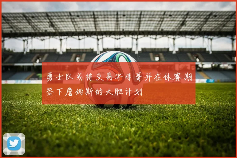 勇士队或将交易字母哥并在休赛期签下詹姆斯的大胆计划