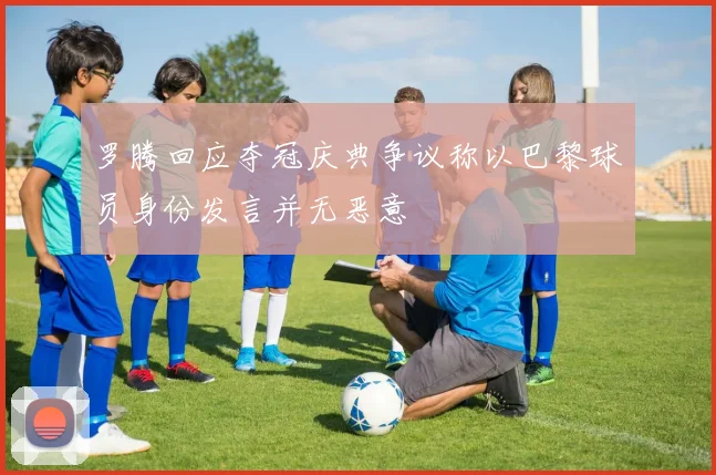 罗腾回应夺冠庆典争议称以巴黎球员身份发言并无恶意