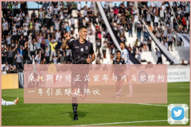 桑托斯即将正式宣布与内马尔续约一年引发球迷热议