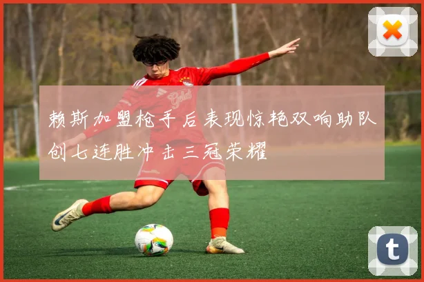 赖斯加盟枪手后表现惊艳双响助队创七连胜冲击三冠荣耀