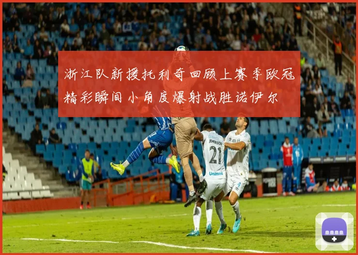 浙江队新援托利奇回顾上赛季欧冠精彩瞬间小角度爆射战胜诺伊尔