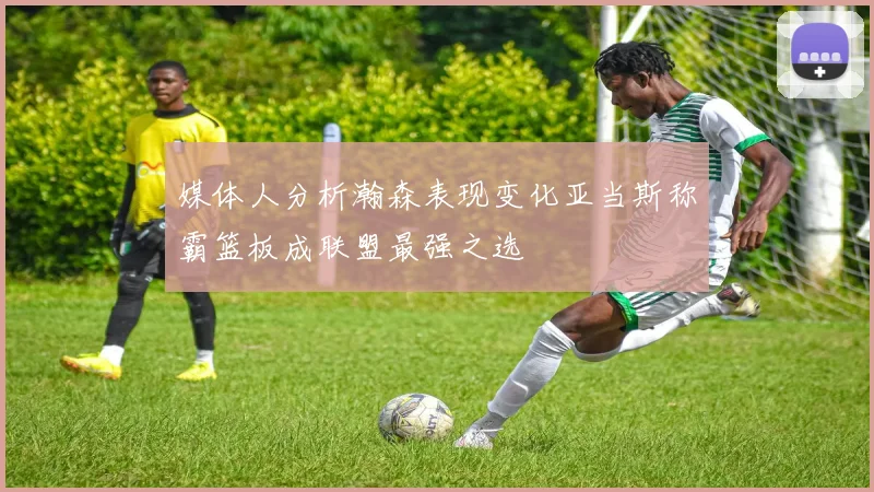 媒体人分析瀚森表现变化亚当斯称霸篮板成联盟最强之选