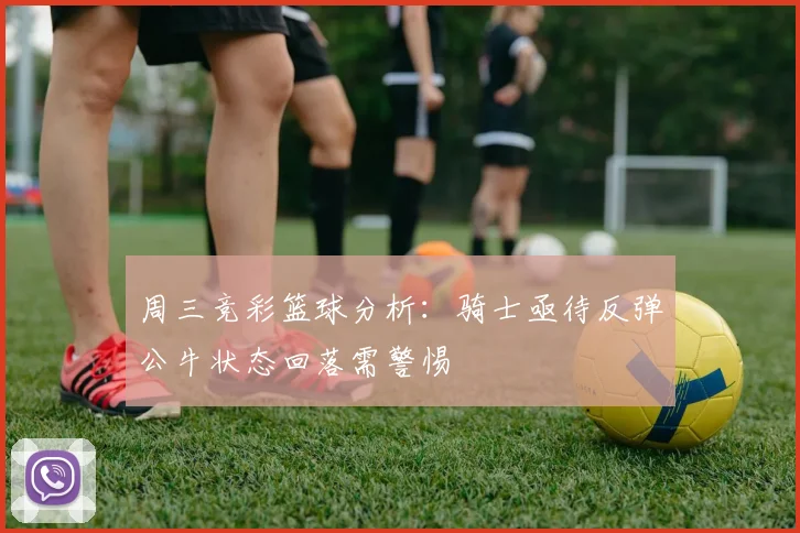 周三竞彩篮球分析：骑士亟待反弹公牛状态回落需警惕