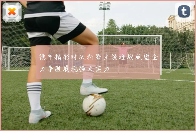 德甲精彩对决科隆主场迎战狼堡全力争胜展现强大实力