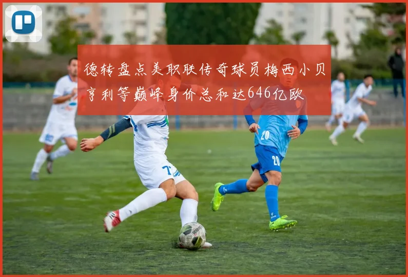 德转盘点美职联传奇球员梅西小贝亨利等巅峰身价总和达646亿欧